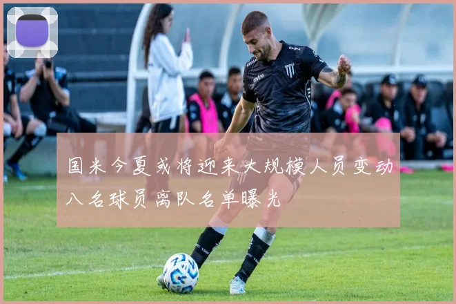 国米今夏或将迎来大规模人员变动八名球员离队名单曝光