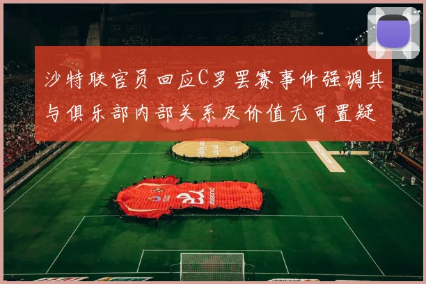 沙特联官员回应C罗罢赛事件强调其与俱乐部内部关系及价值无可置疑