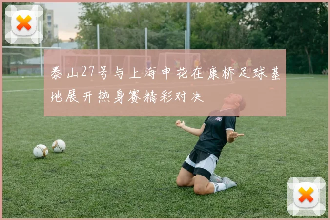 泰山27号与上海申花在康桥足球基地展开热身赛精彩对决