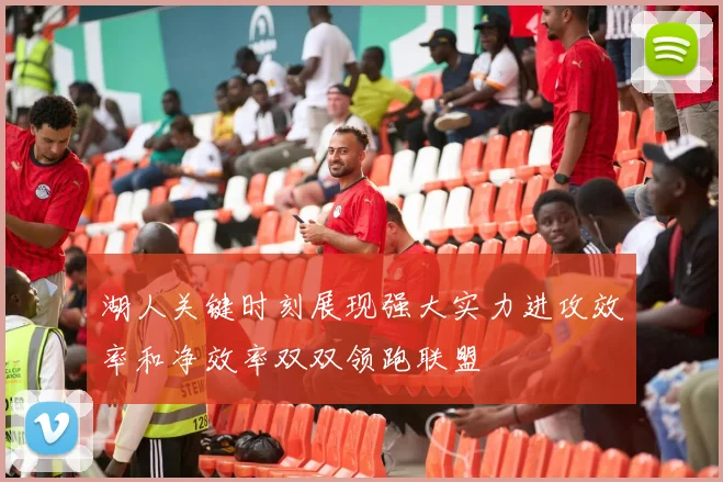 湖人关键时刻展现强大实力进攻效率和净效率双双领跑联盟