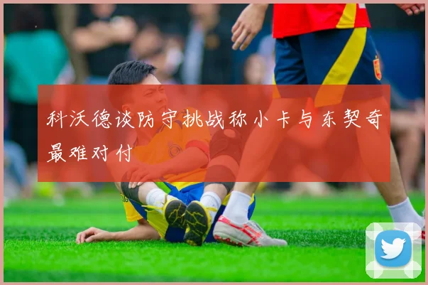 科沃德谈防守挑战称小卡与东契奇最难对付