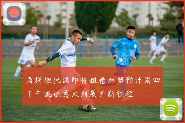 马斯坦托诺即将租借加盟预计周四下午抵达意大利展开新征程
