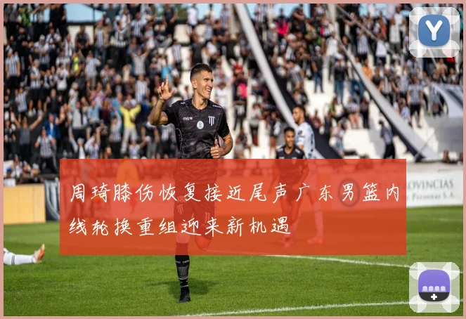 周琦膝伤恢复接近尾声广东男篮内线轮换重组迎来新机遇