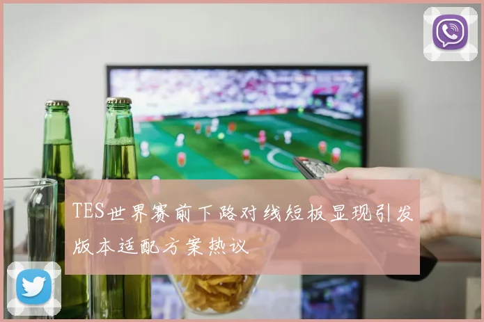 TES世界赛前下路对线短板显现引发版本适配方案热议