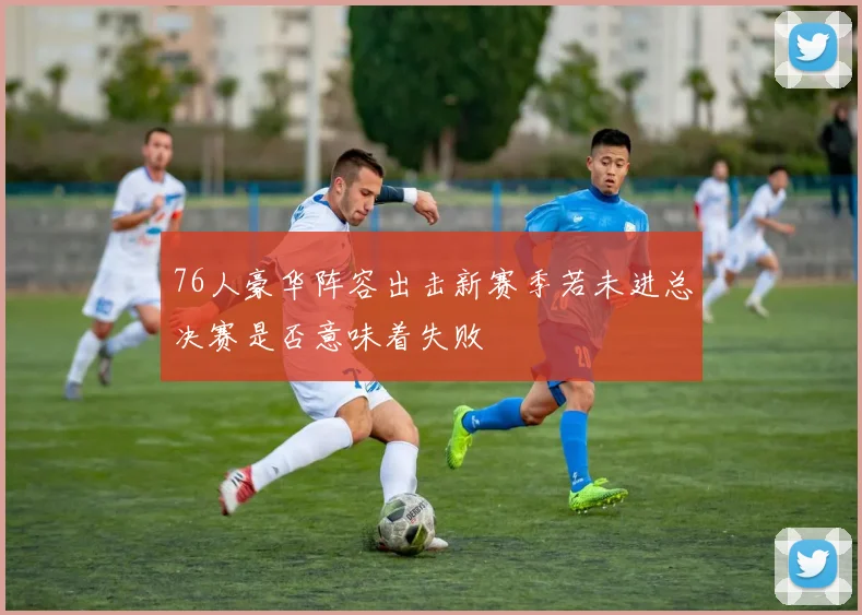 76人豪华阵容出击新赛季若未进总决赛是否意味着失败