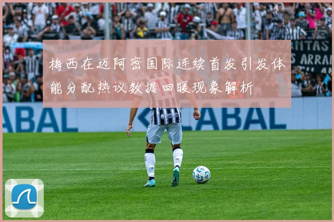 梅西在迈阿密国际连续首发引发体能分配热议数据回暖现象解析